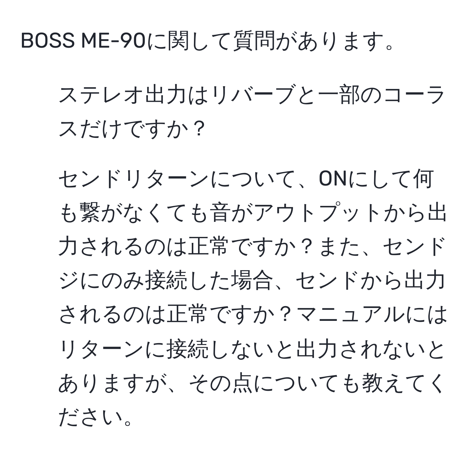 BOSS ME-90に関して質問があります。  
1. ステレオ出力はリバーブと一部のコーラスだけですか？  
2. センドリターンについて、ONにして何も繋がなくても音がアウトプットから出力されるのは正常ですか？また、センドジにのみ接続した場合、センドから出力されるのは正常ですか？マニュアルにはリターンに接続しないと出力されないとありますが、その点についても教えてください。