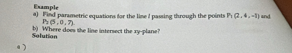 Example 
a) Find parametric equations for the line / passing through the points P_1(2,4,-1) and
P_2(5,0,7). 
b) Where does the line intersect the xy -plane? 
Solution 
a )