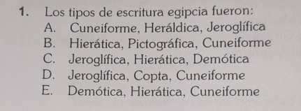 Los tipos de escritura egipcia fueron:
A. Cuneiforme, Heráldica, Jeroglífica
B. Hierática, Pictográfica, Cuneiforme
C. Jeroglífica, Hierática, Demótica
D. Jeroglífica, Copta, Cuneiforme
E. Demótica, Hierática, Cuneiforme