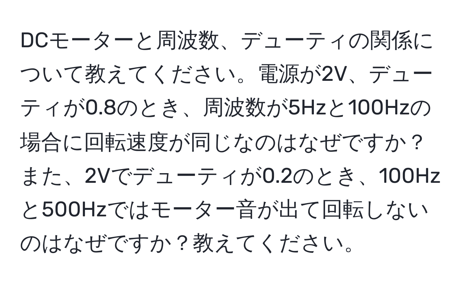 DCモーターと周波数、デューティの関係について教えてください。電源が2V、デューティが0.8のとき、周波数が5Hzと100Hzの場合に回転速度が同じなのはなぜですか？また、2Vでデューティが0.2のとき、100Hzと500Hzではモーター音が出て回転しないのはなぜですか？教えてください。