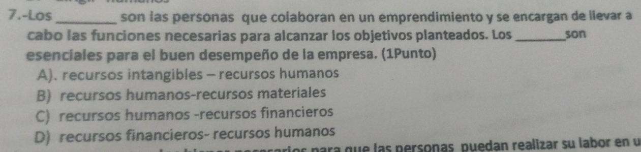 7.-Los _son ias personas que coiaboran en un emprendimiento y se encargan de lievar a
cabo las funciones necesarias para alcanzar los objetivos planteados. Los _son
esenciales para el buen desempeño de la empresa. (1Punto)
A). recursos intangibles - recursos humanos
B) recursos humanos-recursos materiales
C) recursos humanos -recursos financieros
D) recursos financieros- recursos humanos
los para que las personas puedan realizar su labor en u