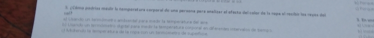 poral at estar a sol b) Porque
c) Parque
3. ¿Cómp podrías medir la temperatura corporal de una persona para analizar el efecto del color de la ropa al recibir los rayos del 3. En un
sal?
a) Lisando un termómetro ambiental para medir la temperatura del aire
al Lharo
b) Lisando un termómetro digital para medir la temperatura corporal en diferentes intervalos de Sempo b) inatal
Midiendo la temperatura de la ropa con un termómetro de superficie.