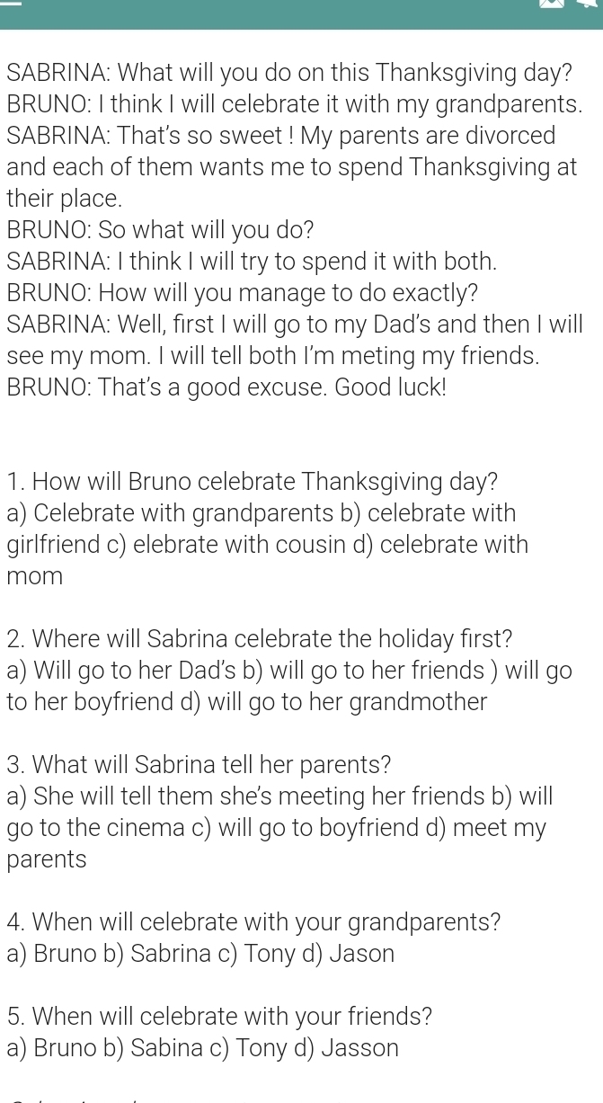 SABRINA: What will you do on this Thanksgiving day?
BRUNO: I think I will celebrate it with my grandparents.
SABRINA: That's so sweet ! My parents are divorced
and each of them wants me to spend Thanksgiving at
their place.
BRUNO: So what will you do?
SABRINA: I think I will try to spend it with both.
BRUNO: How will you manage to do exactly?
SABRINA: Well, first I will go to my Dad's and then I will
see my mom. I will tell both I'm meting my friends.
BRUNO: That's a good excuse. Good luck!
1. How will Bruno celebrate Thanksgiving day?
a) Celebrate with grandparents b) celebrate with
girlfriend c) elebrate with cousin d) celebrate with
mom
2. Where will Sabrina celebrate the holiday first?
a) Will go to her Dad's b) will go to her friends ) will go
to her boyfriend d) will go to her grandmother
3. What will Sabrina tell her parents?
a) She will tell them she's meeting her friends b) will
go to the cinema c) will go to boyfriend d) meet my
parents
4. When will celebrate with your grandparents?
a) Bruno b) Sabrina c) Tony d) Jason
5. When will celebrate with your friends?
a) Bruno b) Sabina c) Tony d) Jasson