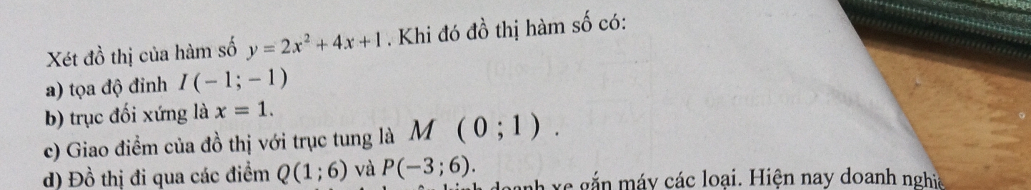 Xét đồ thị của hàm số y=2x^2+4x+1. Khi đó đồ thị hàm số có: 
a) tọa độ đỉnh I(-1;-1)
b) trục đối xứng là x=1. 
c) Giao điểm của đồ thị với trục tung là M(0;1). 
d) Đồ thị đi qua các điểm Q(1;6) và P(-3;6). anh xe gắn máy các loại. Hiện nay doanh nghịa