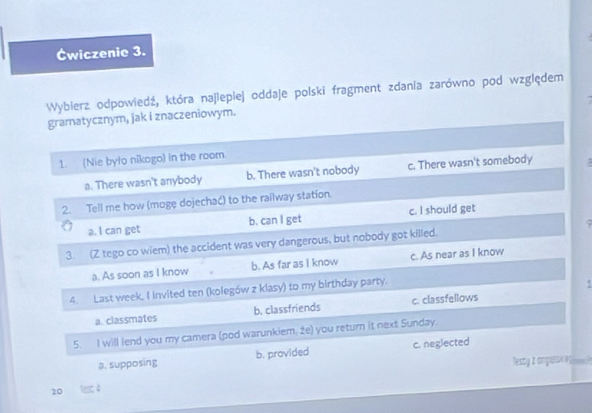 Éwiczenic 3.
Wyblerz odpowiedź, która najlepiej oddaje polski fragment zdania zarówno pod względem
gramatycznym, jak i znaczeniowym.
1. (Nie było nikogo) in the room.
a. There wasn't anybody b. There wasn't nobody c. There wasn't somebody
2. Tell me how (mogę dojechać) to the railway station.
a. I can get b. can I get c. I should get
3. (Z tego co wiem) the accident was very dangerous, but nobody got killed. ς
a. As soon as I know b. As far as I know c. As near as I know
4. Last week, I invited ten (kolegów z klasy) to my birthday party.
a. classmates b. classfriends c. classfellows
5. I will lend you my camera (pod warunkiem. 2e) you return it next Sunday.
a. supposing b. provided c. neglected
Testy 2 angalsK0 ees?
10