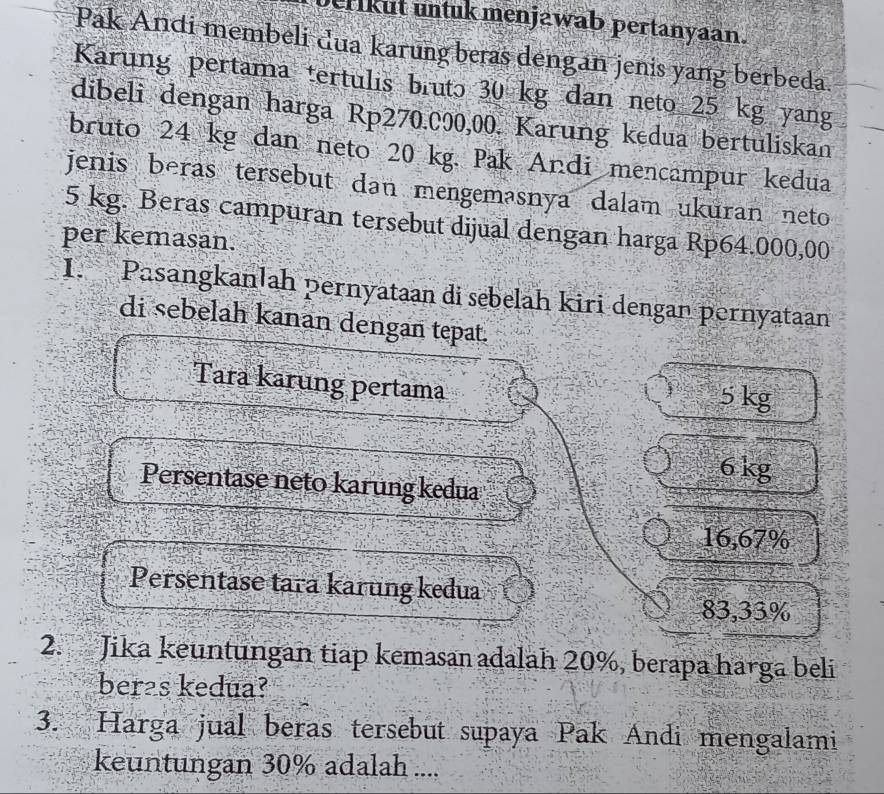 erikut untuk menjawab pertanyaan.
Pak Andi membeli dua karung beras dengan jenis yang berbeda.
Karung pertama tertulis bruto 30 kg dan neto 25 kg yang
dibeli dengan harga Rp270.000,00. Karung kedua bertuliskan
bruto 24 kg dan neto 20 kg. Pak Andi mencampur kedua
jenis beras tersebut dan mengemasnya dalam ukuran neto
5 kg. Beras campuran tersebut dijual dengan harga Rp64.000,00
per kemasan.
I. Pasangkanlah pernyataan di sebelah kiri dengan pernyataan
di sebelah kanan dengan tepat.
Tara karung pertama 5 kg
6 kg
Persentase neto karung kedua
16,67%
Persentase tara karung kedua
83,33%
2. Jika keuntungan tiap kemasan adalah 20%, berapa harga beli
beras kedua?
3. Harga jual beras tersebut supaya Pak Andi mengalami
keuntungan 30% adalah ....