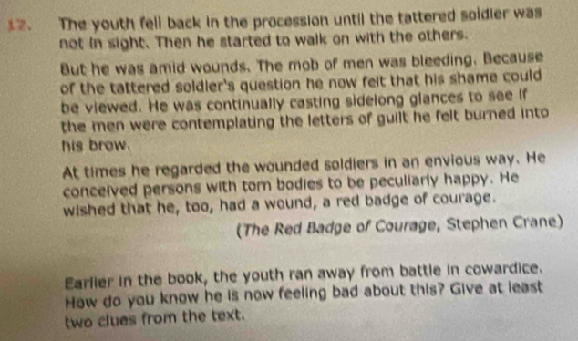 The youth fell back in the procession until the tattered soldier was 
not in sight. Then he started to walk on with the others. 
But he was amid wounds. The mob of men was bleeding. Because 
of the tattered soldler's question he now felt that his shame could 
be viewed. He was continually casting sidelong glances to see if 
the men were contemplating the letters of guilt he felt burned into 
his brow. 
At times he regarded the wounded soldiers in an envious way. He 
conceived persons with torn bodies to be peculiarly happy. He 
wished that he, too, had a wound, a red badge of courage. 
(The Red Badge of Courage, Stephen Crane) 
Earlier in the book, the youth ran away from battle in cowardice. 
How do you know he is now feeling bad about this? Give at least 
two clues from the text.