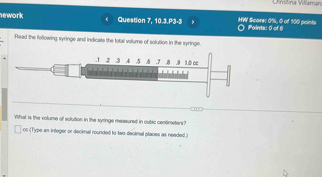 Christina Villamar 
ework Question 7, 10.3.P3-3 > 
HW Score: 0%, 0 of 100 points 
Points: 0 of 6 
Read the following syringe and indicate the total volume of solution in the syringe. 
. 1.2 . 3.4 . 5. 6. 7. 8 .9 1.0 cc 
What is the volume of solution in the syringe measured in cubic centimeters? 
cc (Type an integer or decimal rounded to two decimal places as needed.)