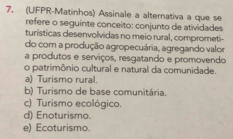 (UFPR-Matinhos) Assinale a alternativa a que se
refere o seguinte conceito: conjunto de atividades
turísticas desenvolvidas no meio rural, comprometi-
do com a produção agropecuária, agregando valor
a produtos e serviços, resgatando e promovendo
o patrimônio cultural e natural da comunidade.
a) Turismo rural.
b) Turismo de base comunitária.
c) Turismo ecológico.
d) Enoturismo.
e) Ecoturismo.