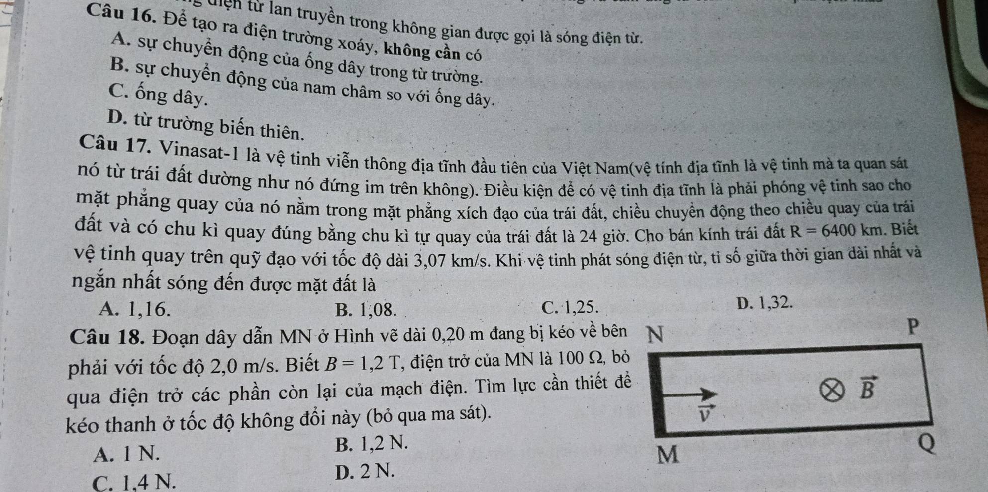 diện từ lan truyền trong không gian được gọi là sóng điện từa
Câu 16. Để tạo ra điện trường xoáy, không cần có
A. sự chuyển động của ống dây trong từ trường.
B. sự chuyển động của nam châm so với ống dây.
C. ống dây.
D. từ trường biến thiên.
Câu 17. Vinasat-1 là vệ tinh viễn thông địa tĩnh đầu tiên của Việt Nam(vệ tính địa tĩnh là vệ tinh mà ta quan sát
nó từ trái đất dường như nó đứng im trên không). Điều kiện để có vệ tinh địa tĩnh là phải phóng vệ tinh sao cho
mặt phẳng quay của nó nằm trong mặt phẳng xích đạo của trái đất, chiều chuyển động theo chiều quay của trái
đất và có chu kì quay đúng bằng chu kì tự quay của trái đất là 24 giờ. Cho bán kính trái đất R=6400km. Biết
vệ tinh quay trên quỹ đạo với tốc độ dài 3,07 km/s. Khi vệ tinh phát sóng điện từ, tỉ số giữa thời gian dài nhất và
ngắn nhất sóng đến được mặt đất là
A. 1,16. B. 1,08. C. 1,25.D. 1,32.
Câu 18. Đoạn dây dẫn MN ở Hình vẽ dài 0,20 m đang bị kéo về bên
phải với tốc độ 2,0 m/s. Biết B=1,2T , điện trở của MN là 100 Ω, bỏ
qua điện trở các phần còn lại của mạch điện. Tìm lực cần thiết đề
kéo thanh ở tốc độ không đổi này (bỏ qua ma sát).
A. 1 N. B. 1,2 N.
C. 1.4 N. D. 2 N.