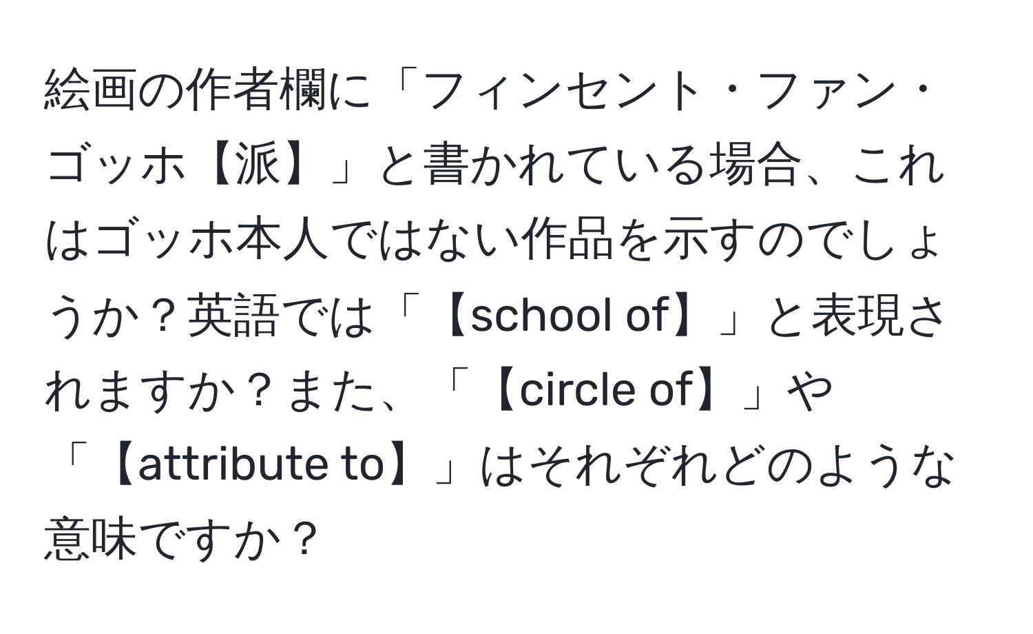 絵画の作者欄に「フィンセント・ファン・ゴッホ【派】」と書かれている場合、これはゴッホ本人ではない作品を示すのでしょうか？英語では「【school of】」と表現されますか？また、「【circle of】」や「【attribute to】」はそれぞれどのような意味ですか？