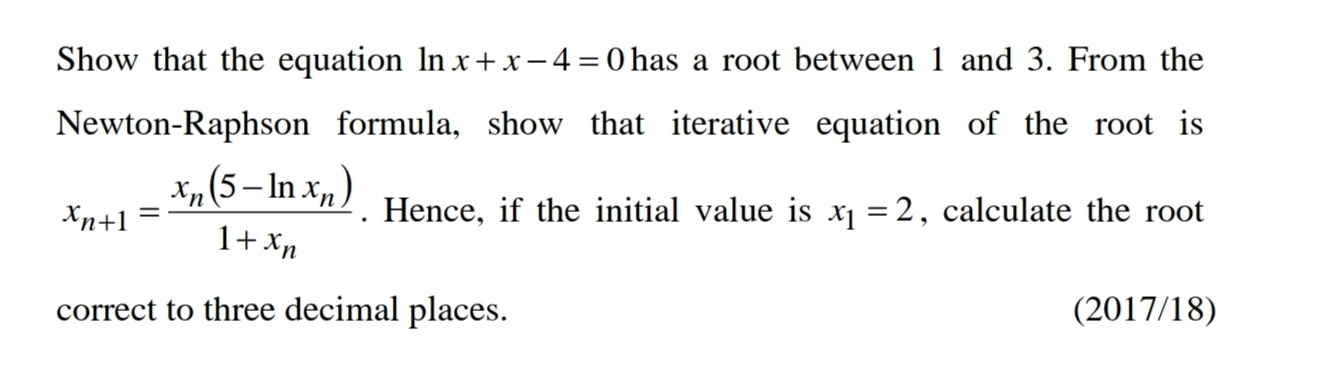 Show that the equation In x+x-4=0 has a root between 1 and 3. From the
Newton-Raphson formula, show that iterative equation of the root is
x_n+1=frac x_n(5-ln x_n)1+x_n. Hence, if the initial value is x_1=2 , calculate the root
correct to three decimal places. (2017/18)