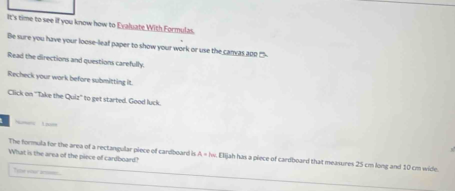 It's time to see if you know how to Evaluate With Formulas 
Be sure you have your loose-leaf paper to show your work or use the canvas apn 
Read the directions and questions carefully. 
Recheck your work before submitting it. 
Click on ''Take the Quiz'' to get started. Good luck. 
The formula for the area of a rectangular piece of cardboard is A=lw. Elijah has a piece of cardboard that measures 25 cm long and 10 cm wide. 
What is the area of the piece of cardboard? 
Tibe your acoise