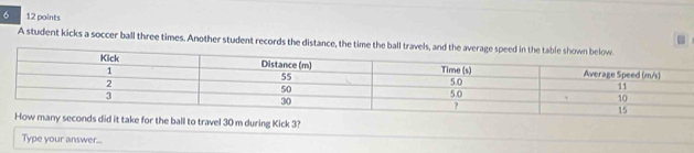 6 12 points 
. 
A student kicks a soccer ball three times. Another student records the distance, the time the 
did it take for the ball to travel 30 m during Kick 3? 
Type your answer...