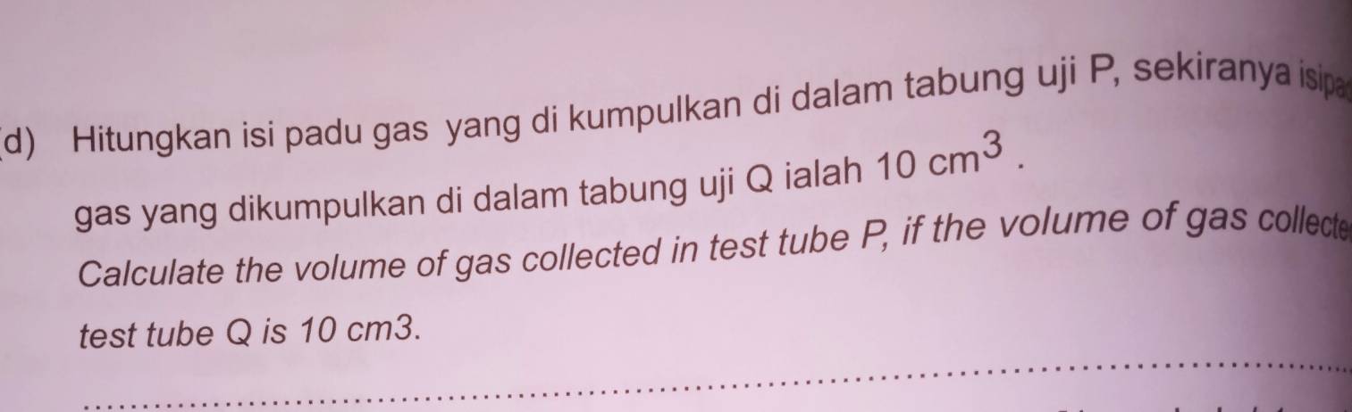 Hitungkan isi padu gas yang di kumpulkan di dalam tabung uji P, sekiranya isipa 
gas yang dikumpulkan di dalam tabung uji Q ialah 10cm^3. 
Calculate the volume of gas collected in test tube P, if the volume of gas collecte 
test tube Q is 10 cm3.