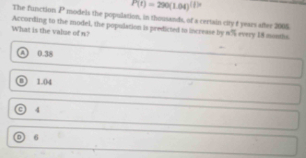 P(t)=290(1.04)^(t)t
The function P models the population, in thousands, of a certain city f years after 2005
According to the model, the population is predicted to increase by n% every 18 months.
What is the value of n?
a 0.38
1.04
4
D 6