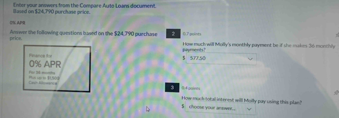 Enter your answers from the Compare Auto Loans document. 
Based on $24,790 purchase price.
0% APR 
Answer the following questions based on the $24,790 purchase 2 0.7 points 
price. How much will Molly's monthly payment be if she makes 36 monthly 
payments? 
Finance for $ 577.50
0% APR 
For 36 months
Plus up to $1,500
Cash Allowance 0.4 points 
3 
How much total interest will Molly pay using this plan?
$ choose your answer...