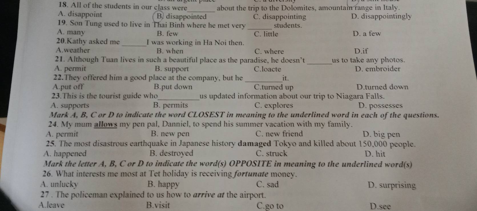 All of the students in our class were_ about the trip to the Dolomites, amountain range in Italy.
A. disappoint B. disappointed C. disappointing D. disappointingly
19. Son Tung used to live in Thai Binh where he met very _students.
A. many B. few C. little D. a few
20.Kathy asked me _I was working in Ha Noi then.
A.weather B. when C. where D.if
21. Although Tuan lives in such a beautiful place as the paradise, he doesn’t _us to take any photos.
A. permit B. support C.loacte D. embroider
22.They offered him a good place at the company, but he _it.
A.put off B.put down C.turned up D.turned down
23.This is the tourist guide who _us updated information about our trip to Niagara Falls.
A. supports B. permits C. explores D. possesses
Mark A, B, C or D to indicate the word CLOSEST in meaning to the underlined word in each of the questions.
24. My mum allows my pen pal, Danniel, to spend his summer vacation with my family.
A. permit B. new pen C. new friend D. big pen
25. The most disastrous earthquake in Japanese history damaged Tokyo and killed about 150,000 people.
A. happened B. destroyed C. struck D. hit
Mark the letter A, B, C or D to indicate the word(s) OPPOSITE in meaning to the underlined word(s)
26. What interests me most at Tet holiday is receiving fortunate money.
A. unlucky B. happy C. sad D. surprising
27 . The policeman explained to us how to arrive at the airport.
A.leave B.visit C.go to D.see