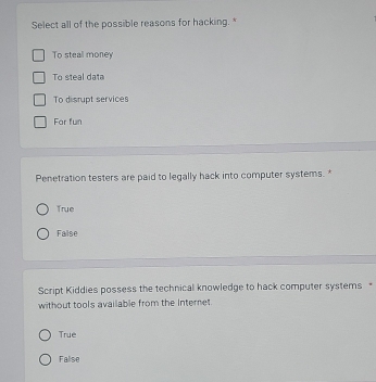 Select all of the possible reasons for hacking.*
To steal money
To steal data
To disrupt services
For fun
Penetration testers are paid to legally hack into computer systems. *
True
False
Script Kiddies possess the technical knowledge to hack computer systems 
without tools available from the Internet
True
Falise