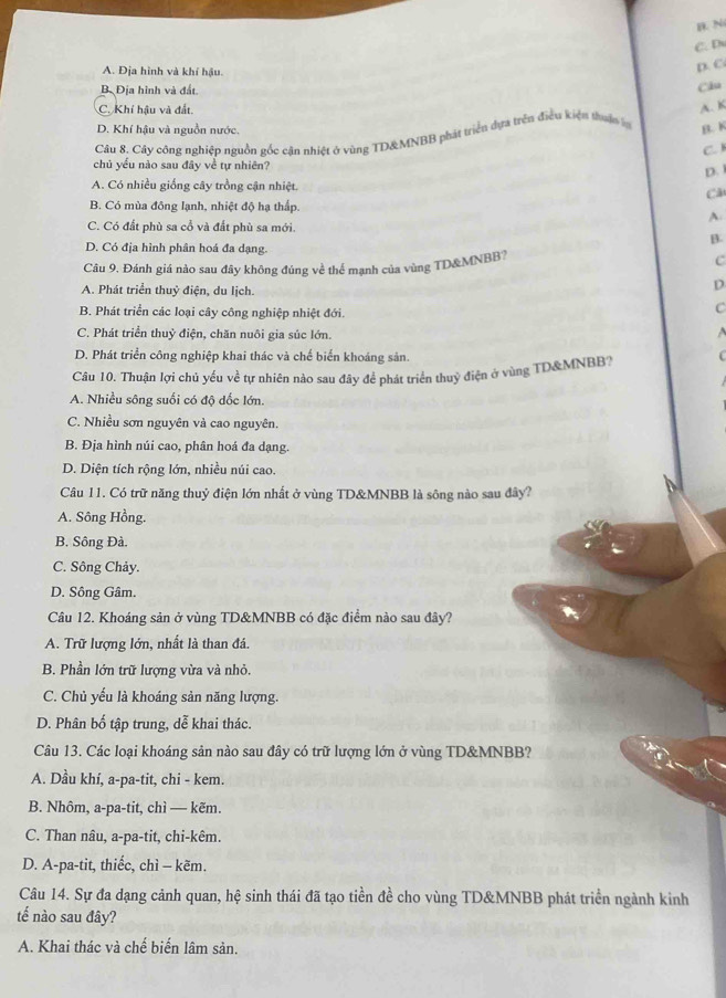 B. N
C. D
A. Địa hình và khí hậu.
D. C
B. Địa hình và đất. Câu
C. Khí hậu và đất.
D. Khí hậu và nguồn nước. B. K
Câu 8. Cây công nghiệp nguồn gốc cận nhiệt ở vùng TD&MNBB phát triển dựa trên điều kiện thuận ợ A. K
C. 
chủ yểu nào sau đây về tự nhiên?
D.
A. Có nhiều giống cây trồng cận nhiệt. C
B. Có mùa đông lạnh, nhiệt độ hạ thấp
A.
C. Có đất phù sa cổ và đất phù sa mới.
B.
D. Có địa hình phân hoá đa dạng.
Câu 9, Đánh giá nào sau đây không đúng về thể mạnh của vùng TD&MNBB? C
A. Phát triển thuỷ điện, du lịch.
D
B. Phát triển các loại cây công nghiệp nhiệt đới.
C
C. Phát triển thuỷ điện, chăn nuôi gia súc lớn.
D. Phát triển công nghiệp khai thác và chế biến khoáng sản.
Câu 10. Thuận lợi chủ yếu về tự nhiên nào sau đây để phát triển thuỷ điện ở vùng TD&MNBB?
A. Nhiều sông suối có độ dốc lớn.
C. Nhiều sơn nguyên và cao nguyên.
B. Địa hình núi cao, phân hoá đa dạng.
D. Diện tích rộng lớn, nhiều núi cao.
Câu 11. Có trữ năng thuỷ điện lớn nhất ở vùng TD&MNBB là sông nào sau đây?
A. Sông Hồng.
B. Sông Đà.
C. Sông Chảy.
D. Sông Gâm.
Câu 12. Khoáng sản ở vùng TD&MNBB có đặc điểm nào sau đây?
A. Trữ lượng lớn, nhất là than đá.
B. Phần lớn trữ lượng vừa và nhỏ.
C. Chủ yếu là khoáng sản năng lượng.
D. Phân bố tập trung, dễ khai thác.
Câu 13. Các loại khoáng sản nào sau đây có trữ lượng lớn ở vùng TD&MNBB?
A. Dầu khí, a-pa-tit, chi - kem.
B. Nhôm, a-pa-tit, chì — kẽm.
C. Than nâu, a-pa-tit, chi-kêm.
D. A-pa-tit, thiếc, chì - kẽm.
Câu 14. Sự đa dạng cảnh quan, hệ sinh thái đã tạo tiền đề cho vùng TD&MNBB phát triển ngành kinh
tế nào sau đây?
A. Khai thác và chế biến lâm sản.