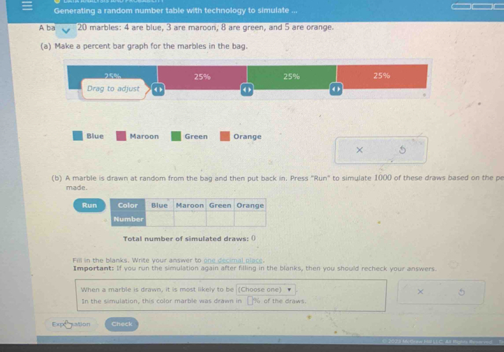 Generating a random number table with technology to simulate ... 
Aba 20 marbles: 4 are blue, 3 are maroon, 8 are green, and 5 are orange. 
(a) Make a percent bar graph for the marbles in the bag.
25% 25% 25% 25%
Drag to adjust < > < > ( ) 
Blue Maroon Green Orange 
× 5
(b) A marble is drawn at random from the bag and then put back in. Press "Run" to simulate 1000 of these draws based on the pe 
made. 
Ru 
Total number of simulated draws: () 
Fill in the blanks. Write your answer to one decimal place. 
Important: If you run the simulation again after filling in the blanks, then you should recheck your answers. 
When a marble is drawn, it is most likely to be (Choose one) 
× 5
In the simulation, this color marble was drawn in __ % of the draws. 
Exponation Check