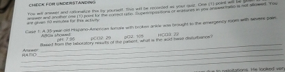 Check For UnderstandiNG 
You will answer and ratonalize this by yoursel. This will be recorded as your quiz. One (1) point will be gu 
are given 10 minutes for this activity arwer and another one (1) porrt for the conect ratio. Supermpoasions or erasures in you answer tratio is not abowed. You 
Case 1: A 35 -yuir old Hispano-Amercan female with broken ankle was brought to the emergency room with severe palm 
ABGa showed pre 7.95 ρC¤2:29 pC2: 105 HCO3: 22 
_ 
_RATD Anunwi_ Ramed from the laboratory msults of the patient, what is the acid bse disturbancs? 
_ 
io na lgitations. He looked ver