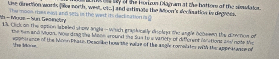 cruss the sky of the Horizon Diagram at the bottom of the simulator. 
Use direction words (like north, west, etc.) and estimate the Moon’s declination in degrees. 
The moon rises east and sets in the west its declination is ( 
th - Moon - Sun Geometry 
13. Click on the option labeled show angle - which graphically displays the angle between the direction of 
the Sun and Moon. Now drag the Moon around the Sun to a variety of different locations and note the 
appearance of the Moon Phase. Describe how the value of the angle correlates with the appearance of 
the Moon.