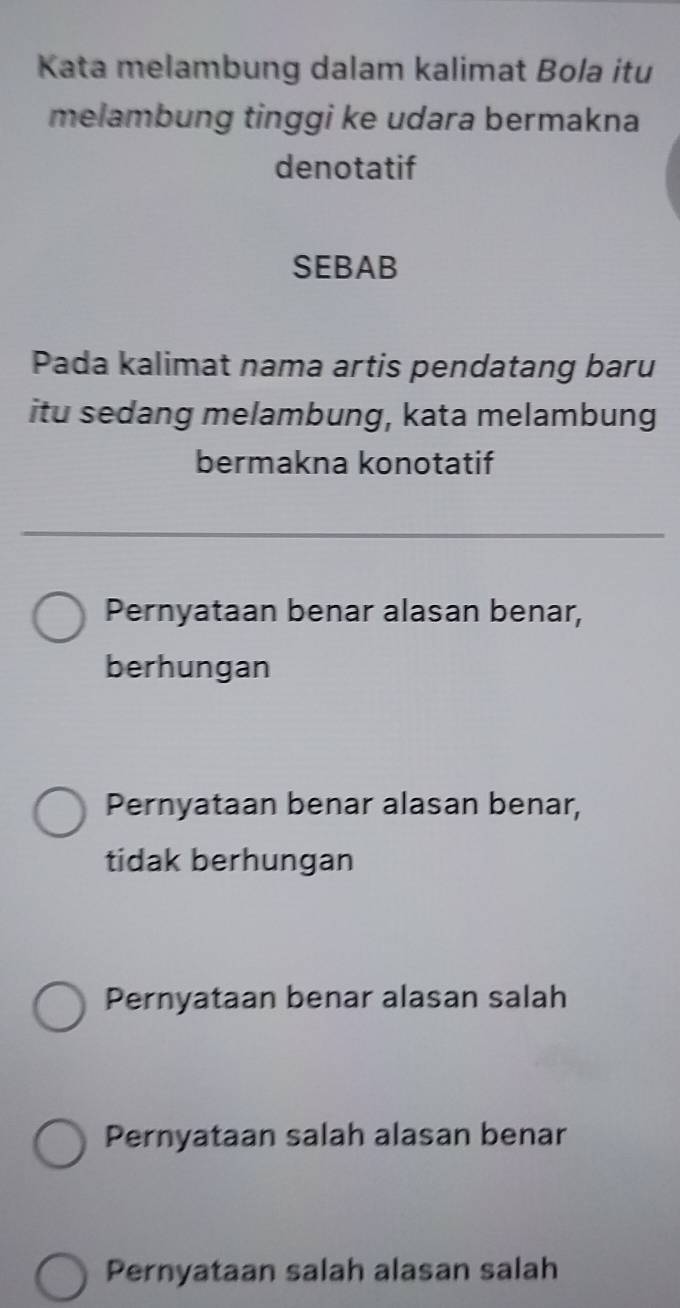 Kata melambung dalam kalimat Bola itu
melambung tinggi ke udara bermakna
denotatif
SEBAB
Pada kalimat nama artis pendatang baru
itu sedang melambung, kata melambung
bermakna konotatif
Pernyataan benar alasan benar,
berhungan
Pernyataan benar alasan benar,
tidak berhungan
Pernyataan benar alasan salah
Pernyataan salah alasan benar
Pernyataan salah alasan salah