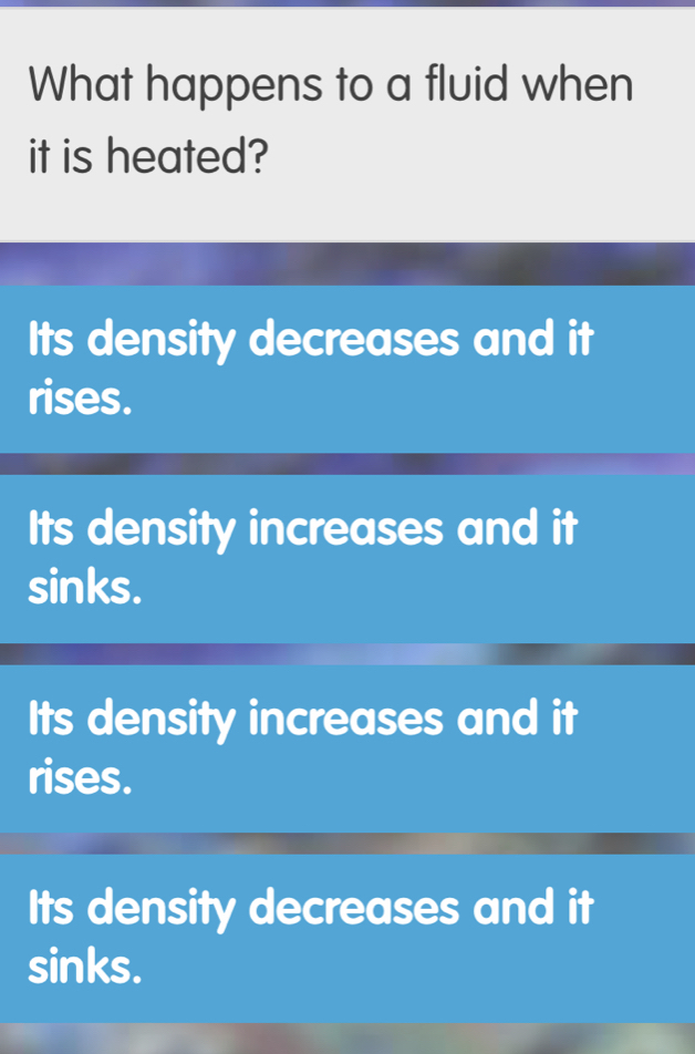 What happens to a fluid when
it is heated?
Its density decreases and it
rises.
Its density increases and it
sinks.
Its density increases and it
rises.
Its density decreases and it
sinks.