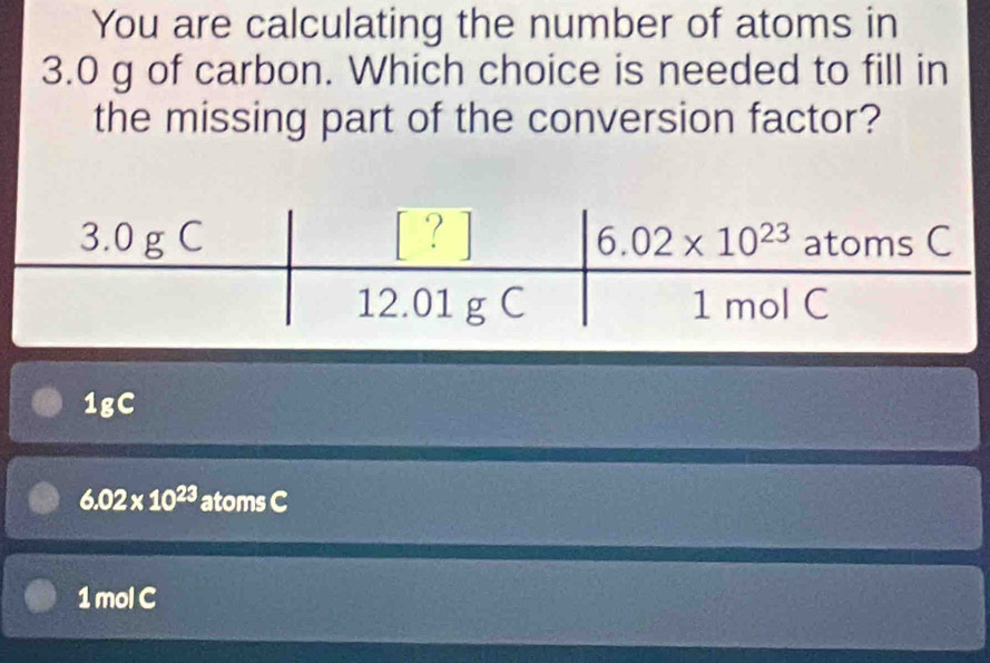 You are calculating the number of atoms in
3.0 g of carbon. Which choice is needed to fill in
the missing part of the conversion factor?
1gC
6.02* 10^(23) atoms C
1mol C