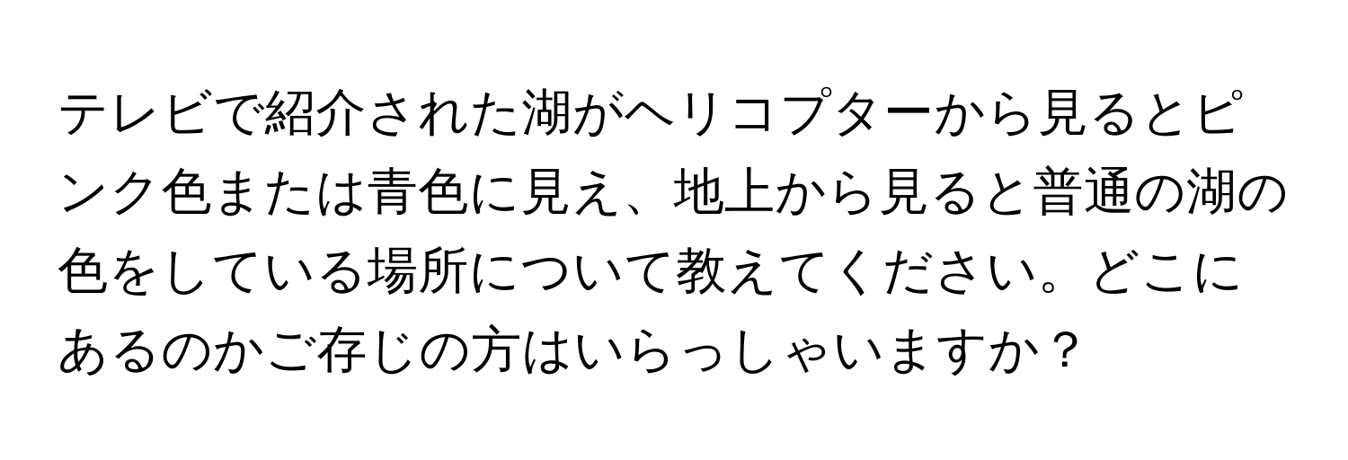 テレビで紹介された湖がヘリコプターから見るとピンク色または青色に見え、地上から見ると普通の湖の色をしている場所について教えてください。どこにあるのかご存じの方はいらっしゃいますか？