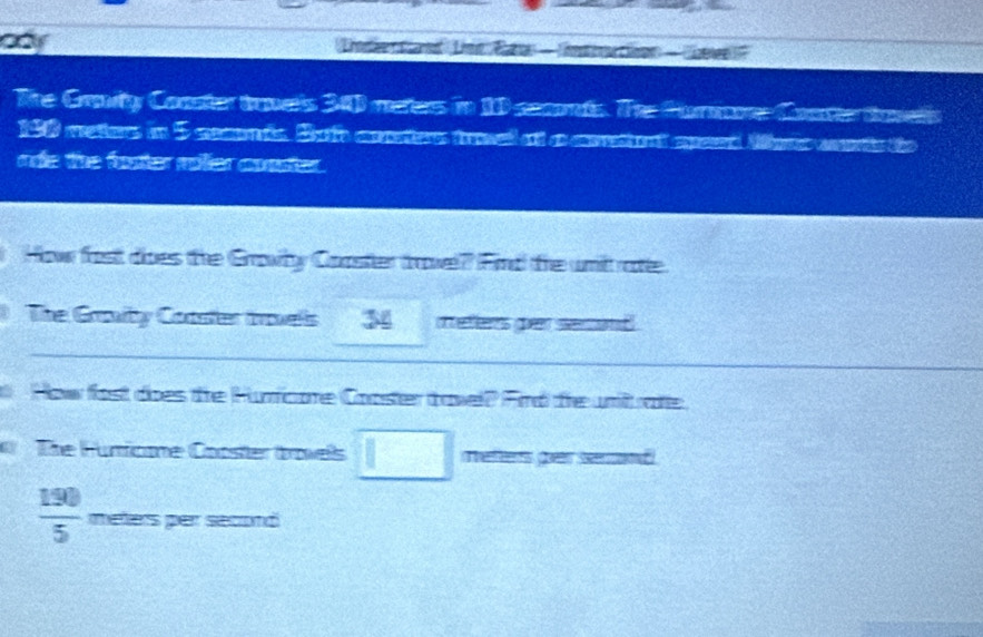 aay 
The Craity Coaster trpels 34 meters in 10 secnds. The Porore Conter tovels
198 weter in 5 ce in. Sao cete fomed at a ceret ad eced Mpe oere the 
ride the footer miller conster. 
How fost dioes the Growby Coaster trowel?? Find the unit ratte. 
The Grovity Coaster trovells 34 meters gn serand 
How fast does the Humficore Cooster travel? Find the uni rate 
The Funficone Cooster trovells □ es goar seo
 190/5  meters per second