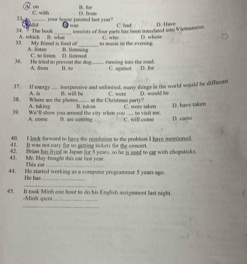 on B. for
C. with D. from
33. ......... your house painted last year?
did B was C. had D. Have
34. The book_ consists of four parts has been translated into Vietnamese.
A. which B. what C. who D. whose
35. My friend is fond of_ to music in the evening.
A. listen B. listening
C. to listen D. listened
36. He tried to prevent the dog. _running into the road.
A. from B. to C. against D. for
37. If energy ..... inexpensive and unlimited, many things in the world would be different
A. is B. will be C. were D. would be
38. Where are the photos........ at the Christmas party?
A. taking B. taken C. were taken D. have taken
39. We’ll show you around the city when you ..... to visit me.
A. come B. are coming C. will come D. came
40. I look forward to have the resolution to the problem I have mentioned.
41. It was not easy for us getting tickets for the concert.
42. Brian has lived in Japan for 5 years, so he is used to eat with chopsticks.
43. Mr. Huy bought this car last year.
This car_
44. He started working as a computer programmer 5 years ago.
He has_
_
45. It took Minh one hour to do his English assignment last night.
-Minh spent_
_