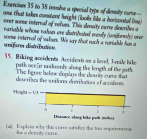 to 38 involve a special type of density curve—
one that takes constant height (looks like a horizontal line)
over some interval of values. This density curve describes a
variable whose values are distributed evenly (uniformly) over
some interval of values. We say that such a variable has a
uniform distribution.
35. Biking accidents Accidents on a level, 3-mile bike
path occr uniformly along the length of the path.
The figure below displays the density curve that
describes the uniform distribution of accidents.
(a) Explain why this curve satisfies the two requirements
for a density curve.