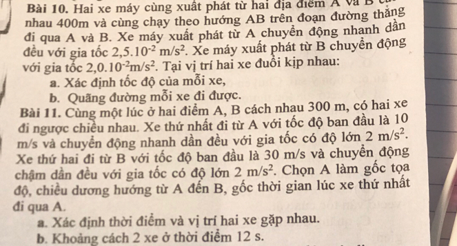 Hai xe máy cùng xuất phát từ hai địa điểm Á và B 
nhau 400m và cùng chạy theo hướng AB trên đoạn đường thắng 
đi qua A và B. Xe máy xuất phát từ A chuyền động nhanh dần 
đều với gia tốc 2,5.10^(-2)m/s^2. Xe máy xuất phát từ B chuyển động 
với gia tốc 2, 0.10^(-2)m/s^2. Tại vị trí hai xe đuồi kịp nhau: 
a. Xác định tốc độ của mỗi xe, 
b. Quãng đường mỗi xe đi được. 
Bài 11. Cùng một lúc ở hai điểm A, B cách nhau 300 m, có hai xe 
đi ngược chiều nhau. Xe thứ nhất đi từ A với tốc độ ban đầu là 10
m/s và chuyển động nhanh dần đều với gia tốc có độ lớn 2m/s^2. 
Xe thứ hai đi từ B với tốc độ ban đầu là 30 m/s và chuyển động 
chậm dần đều với gia tốc có độ lớn 2m/s^2. Chọn A làm gốc tọa 
độ, chiều dương hướng từ A đến B, gốc thời gian lúc xe thứ nhất 
đi qua A. 
a. Xác định thời điểm và vị trí hai xe gặp nhau. 
b. Khoảng cách 2 xe ở thời điểm 12 s.