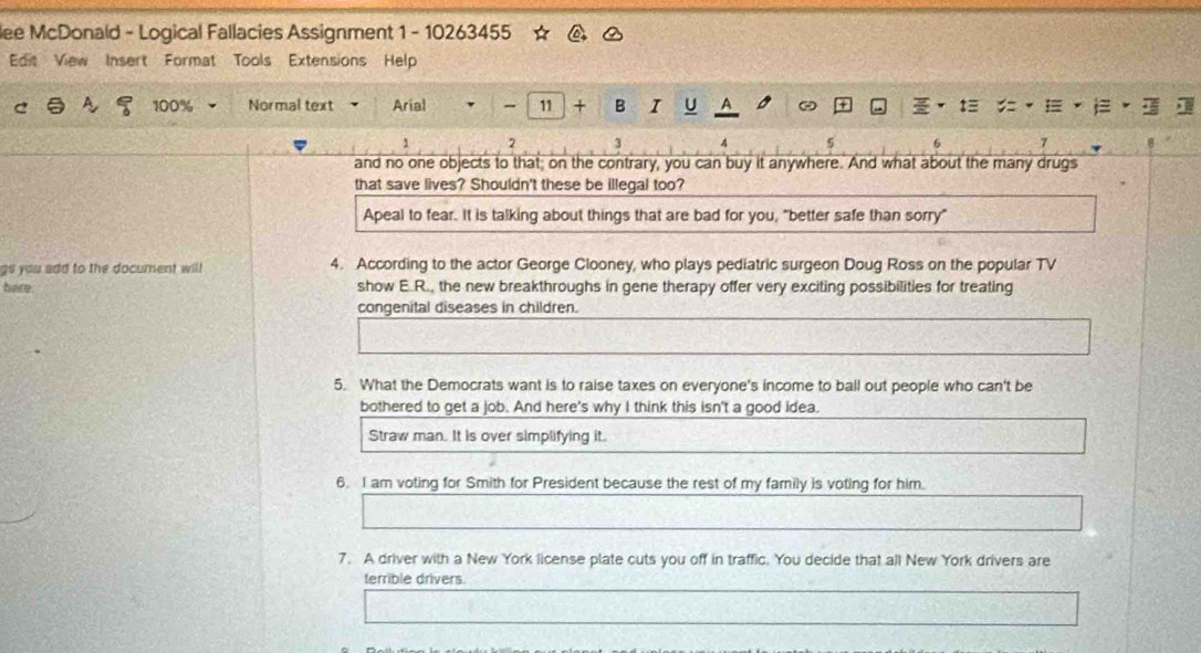 lee McDonald - Logical Fallacies Assignment 1 - 10263455
Edit View Insert Format Tools Extensions Help
C 100% Normal text Arial - 11 + B I U A
1 2 3 4 5 6
and no one objects to that, on the contrary, you can buy it anywhere. And what about the many drugs
that save lives? Shouldn't these be illegal too?
Apeal to fear. It is talking about things that are bad for you, "better safe than sorry"
gs you add to the document will 4. According to the actor George Clooney, who plays pediatric surgeon Doug Ross on the popular TV
hare show E.R., the new breakthroughs in gene therapy offer very exciting possibilities for treating
congenital diseases in children.
5. What the Democrats want is to raise taxes on everyone's income to ball out people who can't be
bothered to get a job. And here's why I think this isn't a good idea.
Straw man. It is over simplifying it.
6. I am voting for Smith for President because the rest of my family is voting for him.
7. A driver with a New York license plate cuts you off in traffic. You decide that all New York drivers are
terrible drivers.