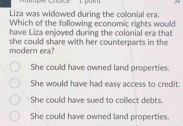 'Multiple Choice 1 poi'
Liza was widowed during the colonial era.
Which of the following economic rights would
have Liza enjoyed during the colonial era that
she could share with her counterparts in the
modern era?
She could have owned land properties.
She would have had easy access to credit.
She could have sued to collect debts.
She could have owned land properties.