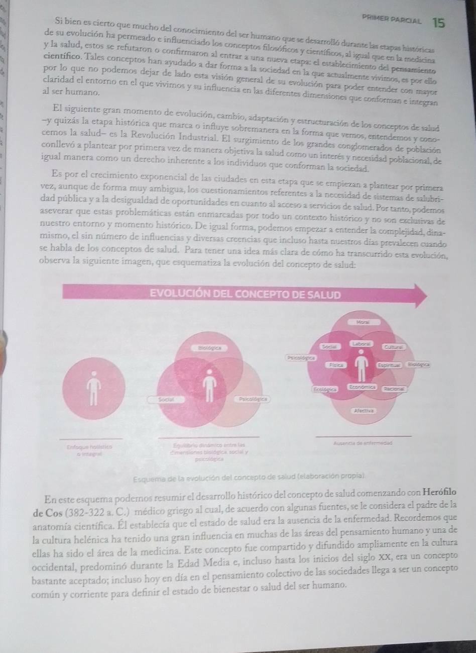 PRIMER PARCIAL 15
Si bien es cierto que mucho del conocimiento del ser humano que se desarrolló durante las etapas históricas
de su evolución ha permeado e influenciado los conceptos filosóficos y científicos, al igual que en la medicina
∴ y la salud, estos se refutaron o confirmaron al entrar a una nueva etapa: el establecimiento del pensamiento
científico. Tales conceptos han ayudado a dar forma a la sociedad en la que actualmente vivimos, es por ello
por lo que no podemos dejar de lado esta visión general de su evolución para poder entender con mayor
π claridad el entorno en el que vivimos y su influencia en las diferentes dimensiones que conforman e integran
al ser humano.
El siguiente gran momento de evolución, cambio, adaptación y estructuración de los conceptos de salud
-y quizás la etapa histórica que marca o influye sobremanera en la forma que vemos, entendemos y cono-
cemos la salud- es la Revolución Industrial. El surgimiento de los grandes conglomerados de población
conllevó a plantear por primera vez de manera objetiva la salud como un interés y necesidad poblacional, de
igual manera como un derecho inherente a los individuos que conforman la sociedad.
Es por el crecimiento exponencial de las ciudades en esta etapa que se empiezan a plantear por primera
vez, aunque de forma muy ambigua, los cuestionamientos referentes a la necesidad de sistemas de salubri-
dad pública y a la desigualdad de oportunidades en cuanto al acceso a servicios de salud. Por tanto, podemos
aseverar que estas problemáticas están enmarcadas por todo un contexto histórico y no son exclusivas de
nuestro entorno y momento histórico. De igual forma, podemos empezar a entender la complejidad, dina-
mismo, el sin número de influencias y diversas creencias que incluso hasta nuestros días prevalecen cuando
se habla de los conceptos de salud. Para tener una idea más clara de cómo ha transcurrido esta evolución,
observa la siguiente imagen, que esquematiza la evolución del concepto de salud:
Esquema de la evolución del concepto de salud (elaboración propía)
En este esquema podemos resumir el desarrollo histórico del concepto de salud comenzando con Herófilo
de Cos (382-322 a. C.) médico griego al cual, de acuerdo con algunas fuentes, se le considera el padre de la
anatomía científica. Él establecía que el estado de salud era la ausencia de la enfermedad. Recordemos que
la cultura helénica ha tenido una gran influencia en muchas de las áreas del pensamiento humano y una de
ellas ha sido el área de la medicina. Este concepto fue compartido y difundido ampliamente en la cultura
occidental, predominó durante la Edad Media e, incluso hasta los inicios del siglo XX, era un concepto
bastante aceptado; incluso hoy en día en el pensamiento colectivo de las sociedades llega a ser un concepto
común y corriente para definir el estado de bienestar o salud del ser humano.