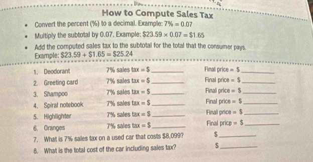 How to Compute Sales Tax 
Convert the percent (%) to a decimal. Example: 7% =0.07
Multiply the subtotal by 0.07. Example: $23.59* 0.07=$1.65
Add the computed sales tax to the subtotal for the total that the consumer pays. 
Example: $23.59+$1.65=$25.24
1. Deodorant 7% sales tax=S _ Final price =$ _ 
2. Greeting card 7% sales tax=$ _ Final price =$ _ 
3. Shampoo 7% sales tax=S _Final price =$ _ 
4. Spiral notebook 7% sales ta: F =$ _ Final price =$ _ 
5. Highlighter 7% sales ta: t =$ _ Final price =$ _ 
6. Oranges 7% sales tax =$ _Final pricp =$ _ 
7. What is 7% sales tax on a used car that costs $8,099? $_ 
8. What is the total cost of the car including sales tax? $ _