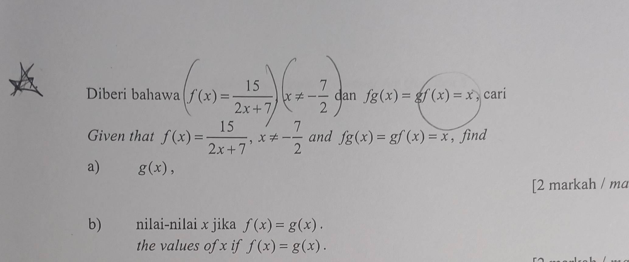 Diberi bahawa (f(x)= 15/2x+7 )(x!= - 7/2 ) an fg(x)=gf(x)=x , cari 
Given that f(x)= 15/2x+7 , x!= - 7/2  and fg(x)=gf(x)=x , find 
a)
g(x), 
[2 markah / ma 
b) nilai-nilai x jika f(x)=g(x). 
the values of x if f(x)=g(x).