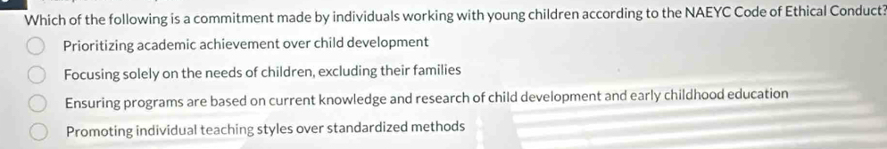 Which of the following is a commitment made by individuals working with young children according to the NAEYC Code of Ethical Conduct?
Prioritizing academic achievement over child development
Focusing solely on the needs of children, excluding their families
Ensuring programs are based on current knowledge and research of child development and early childhood education
Promoting individual teaching styles over standardized methods