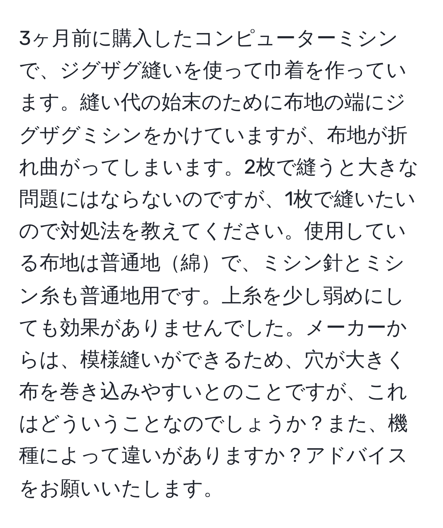 3ヶ月前に購入したコンピューターミシンで、ジグザグ縫いを使って巾着を作っています。縫い代の始末のために布地の端にジグザグミシンをかけていますが、布地が折れ曲がってしまいます。2枚で縫うと大きな問題にはならないのですが、1枚で縫いたいので対処法を教えてください。使用している布地は普通地綿で、ミシン針とミシン糸も普通地用です。上糸を少し弱めにしても効果がありませんでした。メーカーからは、模様縫いができるため、穴が大きく布を巻き込みやすいとのことですが、これはどういうことなのでしょうか？また、機種によって違いがありますか？アドバイスをお願いいたします。