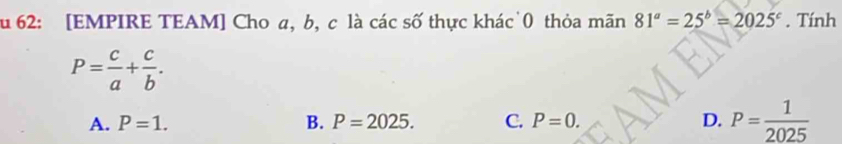 62: [EMPIRE TEAM] Cho a, b, c là các số thực khác 0 thỏa mãn 81^a=25^b=2025^c. Tính
P= c/a + c/b .
A. P=1. B. P=2025. C. P=0. D. P= 1/2025 