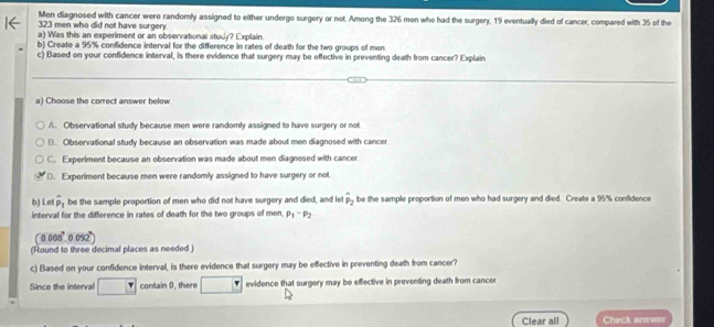 Men diagnosed with cancer were randomly assigned to either undergo surgery or not. Among the 326 men who had the surgery, 19 eventually died of cancer, compared with 35 of the
323 men who did not have surgery.
a) Was this an experiment or an observational studly? Explain.
b) Create a 95% confidence interval for the difference in rates of death for the two groups of men.
c) Based on your confidence interval, is there evidence that surgery may be effective in preventing death from cancer? Explain
a) Choose the correct answer below
A. Observational study because men were randomly assigned to have surgery or not
B. Observational study because an observation was made about men diagnosed with cancer
C. Experiment because an observation was made about men diagnosed with cancer
D. Experiment because men were randomly assigned to have surgery or not.
b) Let hat p_1 be the sample proportion of men who did not have surgery and died, and let hat p_2 be the sample proportion of men who had surgery and died. Create a 95% confidence
interval for the difference in rates of death for the two groups of men p_1-p_2
0.008° 0 092)
(Found to three decimal places as needed )
c) Based on your confidence interval, is there evidence that surgery may be effective in preventing death from cancer?
Since the interval contain 0, there evidence that surgery may be effective in preventing death from cancer
Clear all Check andwes