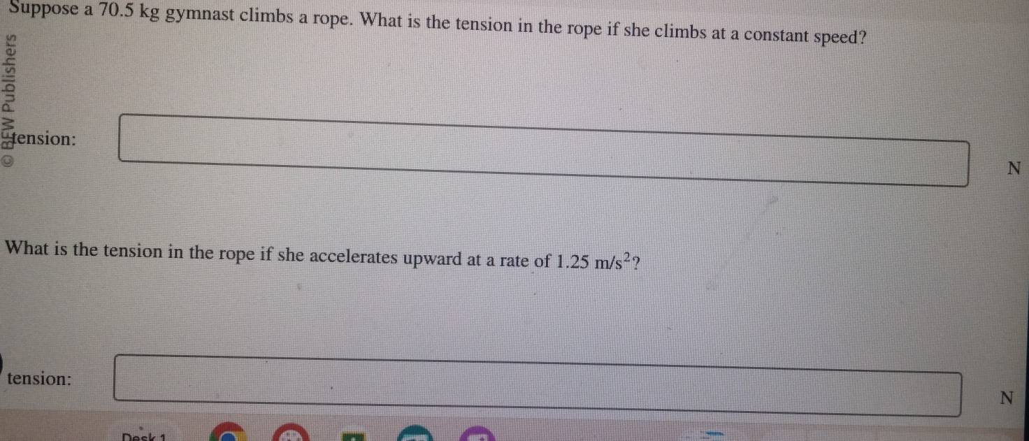 Suppose a 70.5 kg gymnast climbs a rope. What is the tension in the rope if she climbs at a constant speed? 
tension: 
N 
What is the tension in the rope if she accelerates upward at a rate of 1.25m/s^2 ? 
tension:
N