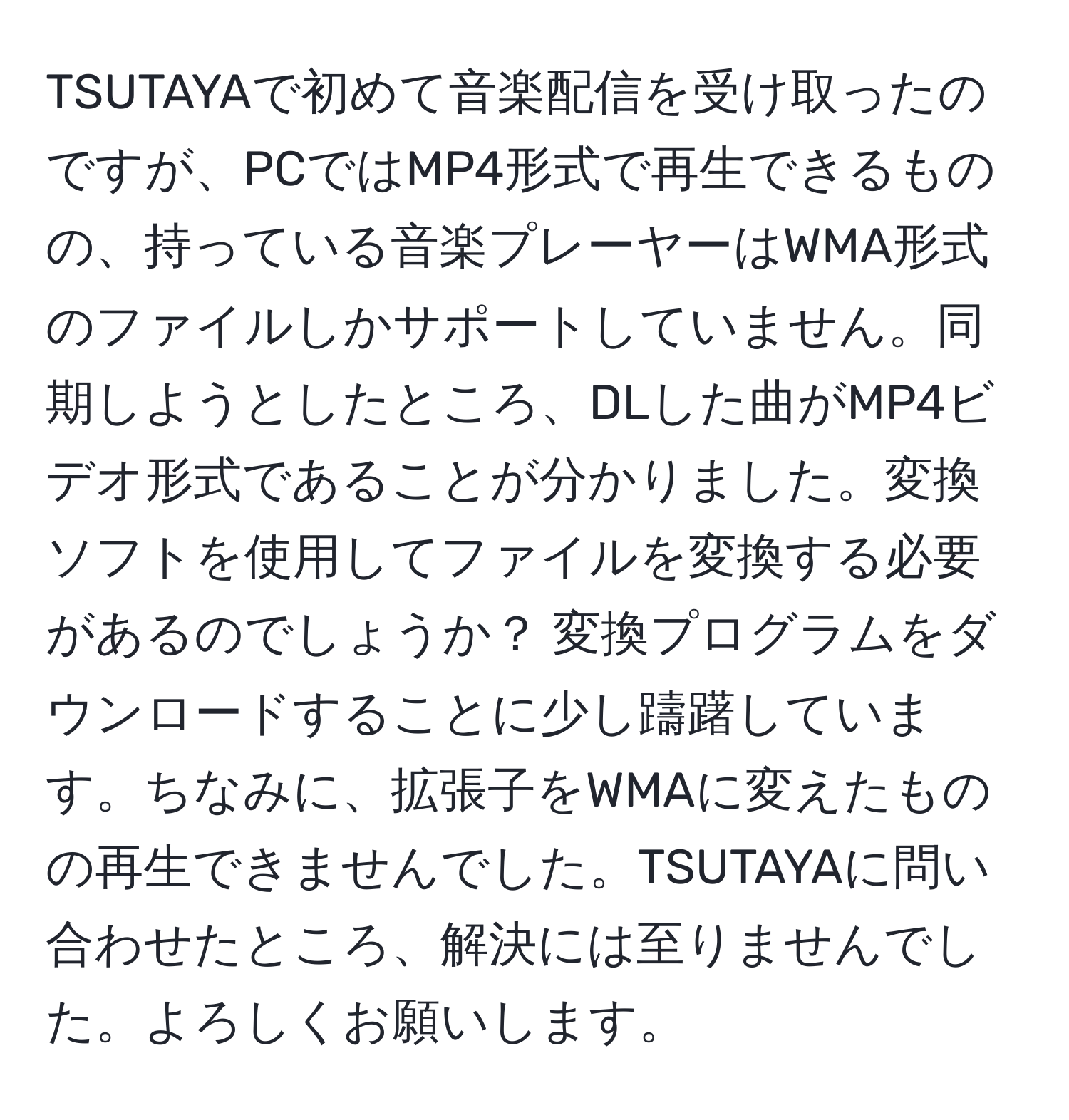 TSUTAYAで初めて音楽配信を受け取ったのですが、PCではMP4形式で再生できるものの、持っている音楽プレーヤーはWMA形式のファイルしかサポートしていません。同期しようとしたところ、DLした曲がMP4ビデオ形式であることが分かりました。変換ソフトを使用してファイルを変換する必要があるのでしょうか？ 変換プログラムをダウンロードすることに少し躊躇しています。ちなみに、拡張子をWMAに変えたものの再生できませんでした。TSUTAYAに問い合わせたところ、解決には至りませんでした。よろしくお願いします。