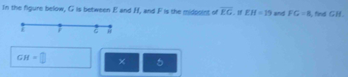 In the figure below, G is between E and H, and F is the midpoint of overline EG EH=19 and FG=8 , find GH.
F C
GH=□