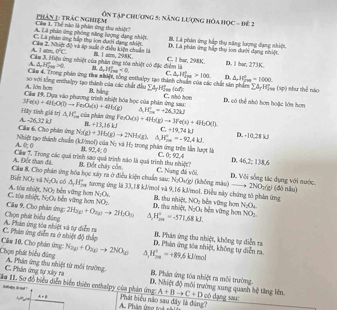 PHẢN 1: TRÁC NGHIỆM
ÔN TậP CHƯơNG 5: NăNG LƯợNG HÓA HỌC - đÈ 2
Câu 1. Thế nào là phản ứng thu nhiệt?
A. Là phản ứng phóng năng lượng dạng nhiệt. B. Là phản ứng hấp thụ năng lượng dạng nhiệt.
C. Là phản ứng hấp thụ ion dưới dạng nhiệt. D. Là phản ứng hấp thụ ion dưới dạng nhiệt.
Câu 2. Nhiệt độ và áp suất ở điều kiện chuẩn là
A. 1 atm, 0°C. B. 1 atm, 298K. C. 1 bar, 298K. D. 1 bar, 273K.
Câu 3. Hiệu ứng nhiệt của phản ứng tỏa nhiệt có đặc điểm là
A. △ _rH_(298)^o>0. B. △ _rH_(298)^o<0. C. △ _rH_(298)^o>100. D. △ _rH_(298)^o=1000.
Câu 4. Trong phản ứng thu nhiệt, tổng enthalpy tạo thành chuẩn của các chất sản phẩm sumlimits △ _fH_(298)^o(sp) như thế nào
so với tổng enthalpy tạo thành của các chất đầu sumlimits △ _fH_(298)^o(cvector a):
A. lớn hơn B. bằng C. nhỏ hơn D. có thể nhỏ hơn hoặc lớn hơn
Câu 19. Dựa vào phương trình nhiệt hóa học của phản ứng sau:
3Fe(s)+4H_2O(l)to Fe_3O_4(s)+4H_2(g) △ _rH_(298)^0=+26,32kJ
Hãy tính giá trị △ _rH_(298)^0 của phản ứng
B. +13.1
6 kJ
A. -26,32 kJ 10 Fe_3O_4(s)+4H_2(g)to 3Fe(s)+4H_2O(l). D. -10,28 kJ
C. +19,74 kJ
Câu 6. Cho phản ứng N_2(g)+3H_2(g)to 2NH_3(g), △ _rH_(298)^0=-92,4kJ.
Nhiệt tạo thành chuẩn (kJ/mol) của N_2 và H_2 trong phản ứng trên lần lượt là
A. 0; 0 B. 92,4; 0 C. 0; 92,4 D. 46,2; 138,6
Câu 7. Trong các quá trình sao quá trình nào là quá trình thu nhiệt?
A. Đốt than đá. B. Đốt cháy cồn. C. Nung đá vôi. D. Vôi sống tác dụng với nước.
Câu 8. Cho phản ứng hóa học xảy ra ở điều kiện chuẩn sau: N_2O_4(g) (không màu) _  2NO_2(g) (đỏ nâu)
Biết NO_2 và N_2O 4 có △ _fH_(298)^o tương ứng là 33,18 kJ/mol và 9,16 kJ/mol. Điều này chứng tỏ phản ứng
A. tỏa nhiệt, NO_2 bền vững hơn N_2O_4. B. thu nhiệt, NO_2 bền vững hơn N_2O_4.
C. tỏa nhiệt, N_2O_4 bền vững hơn NO_2. D. thu nhiệt, N_2O_4 bền vững hơn NO_2.
Câu 9. Cho phản ứng: 2H_2(g)+O_2(g)to 2H_2O_(l) △ _rH_(298)^0=-571,68kJ.
Chọn phát biểu đúng
A. Phản ứng tỏa nhiệt và tự diễn ra  B. Phản ứng thu nhiệt, không tự diễn ra
C. Phản ứng diễn ra ở nhiệt độ thấp D. Phản ứng tỏa nhiệt, không tự diễn ra.
Câu 10. Cho phản ứng: N_2(g)+O_2(g)to 2NO_(g) △ _rH_(298)^0=+89,6kJ/mol
Chọn phát biểu đúng
A. Phản ứng thu nhiệt từ môi trường.  B. Phản ứng tỏa nhiệt ra môi trường.
C. Phản ứng tự xảy ra D. Nhiệt độ môi trường xung quanh hệ tăng lên.
1ầu 11. Sơ đồ biểu diễn biến thiên enthalpy của phản ứng: A+Bto C+D có dạng sau:
Enthalpy, kJ mol-! Phát biểu nào sau dây là đúng?
ΔgHP(c4) A+B
A. Phản ứng toả nhị