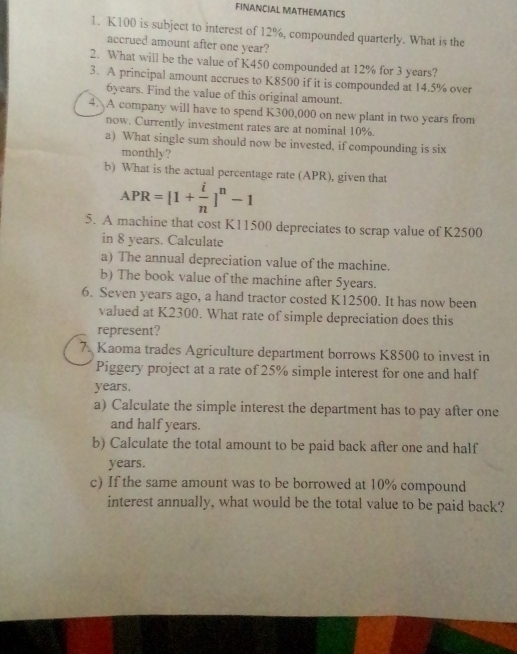 FINANCIAL MATHEMATICS 
1. K100 is subject to interest of 12%, compounded quarterly. What is the 
accrued amount after one year? 
2. What will be the value of K450 compounded at 12% for 3 years? 
3. A principal amount accrues to K8500 if it is compounded at 14.5% over
6years. Find the value of this original amount. 
4. A company will have to spend K300,000 on new plant in two years from 
now. Currently investment rates are at nominal 10%. 
a) What single sum should now be invested, if compounding is six 
monthly? 
b) What is the actual percentage rate (APR), given that
APR=[1+ i/n ]^n-1
5. A machine that cost K11500 depreciates to scrap value of K2500
in 8 years. Calculate 
a) The annual depreciation value of the machine. 
b) The book value of the machine after 5years. 
6. Seven years ago, a hand tractor costed K12500. It has now been 
valued at K2300. What rate of simple depreciation does this 
represent? 
7. Kaoma trades Agriculture department borrows K8500 to invest in 
Piggery project at a rate of 25% simple interest for one and half
years. 
a) Calculate the simple interest the department has to pay after one 
and half years. 
b) Calculate the total amount to be paid back after one and half 
years. 
c) If the same amount was to be borrowed at 10% compound 
interest annually, what would be the total value to be paid back?