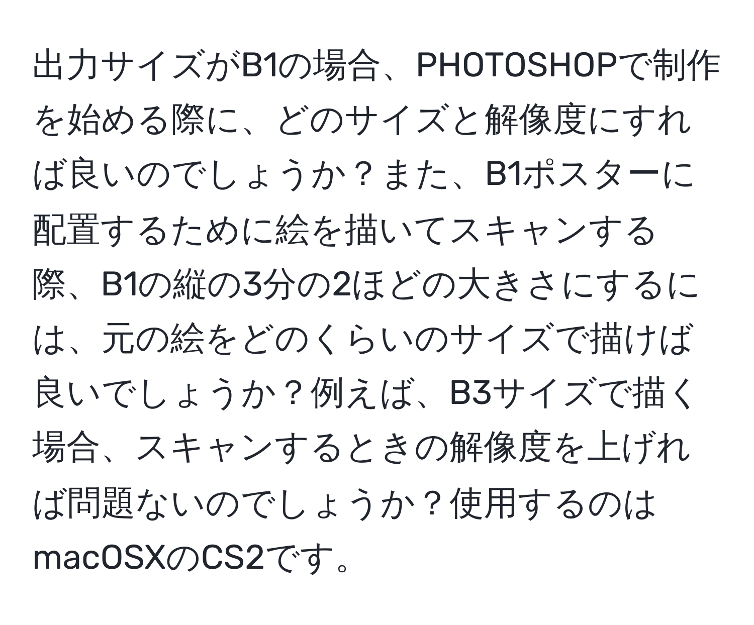 出力サイズがB1の場合、PHOTOSHOPで制作を始める際に、どのサイズと解像度にすれば良いのでしょうか？また、B1ポスターに配置するために絵を描いてスキャンする際、B1の縦の3分の2ほどの大きさにするには、元の絵をどのくらいのサイズで描けば良いでしょうか？例えば、B3サイズで描く場合、スキャンするときの解像度を上げれば問題ないのでしょうか？使用するのはmacOSXのCS2です。